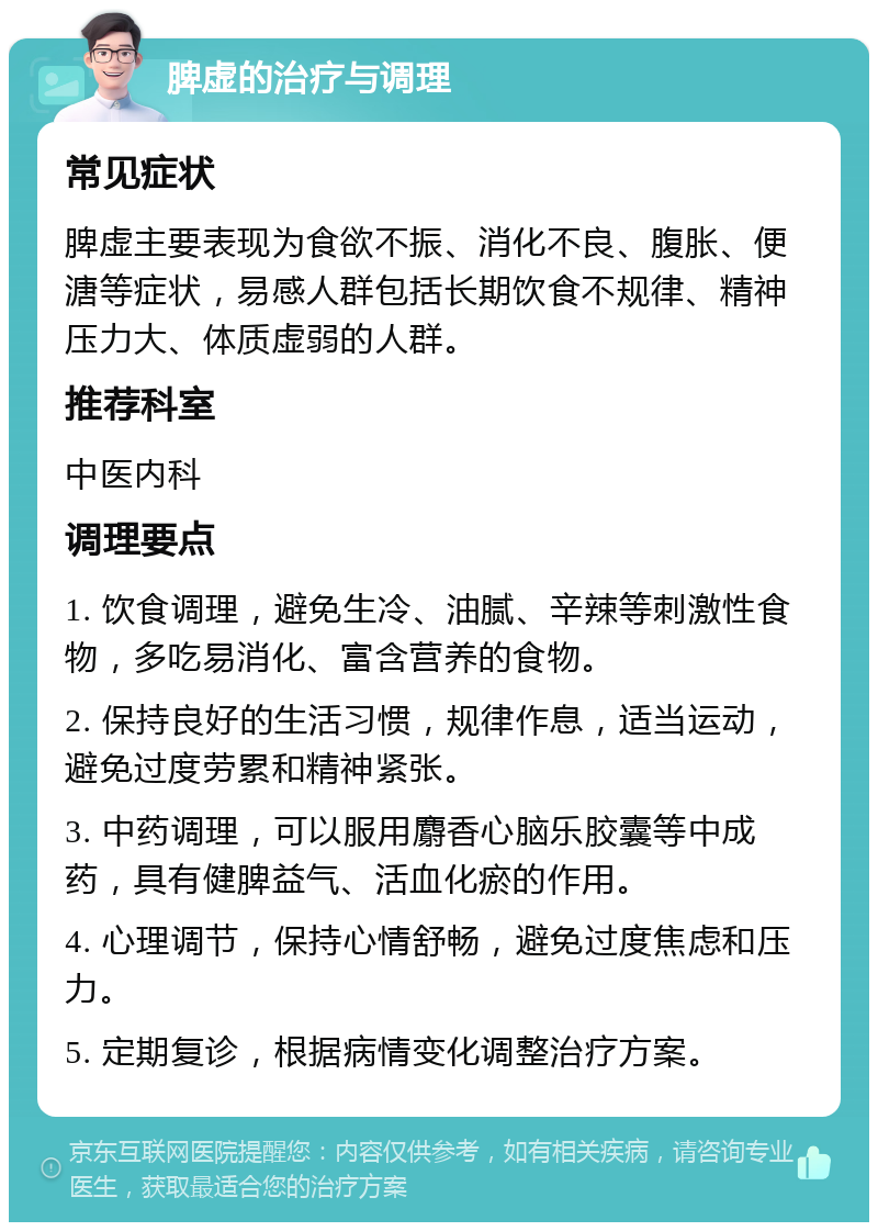 脾虚的治疗与调理 常见症状 脾虚主要表现为食欲不振、消化不良、腹胀、便溏等症状，易感人群包括长期饮食不规律、精神压力大、体质虚弱的人群。 推荐科室 中医内科 调理要点 1. 饮食调理，避免生冷、油腻、辛辣等刺激性食物，多吃易消化、富含营养的食物。 2. 保持良好的生活习惯，规律作息，适当运动，避免过度劳累和精神紧张。 3. 中药调理，可以服用麝香心脑乐胶囊等中成药，具有健脾益气、活血化瘀的作用。 4. 心理调节，保持心情舒畅，避免过度焦虑和压力。 5. 定期复诊，根据病情变化调整治疗方案。