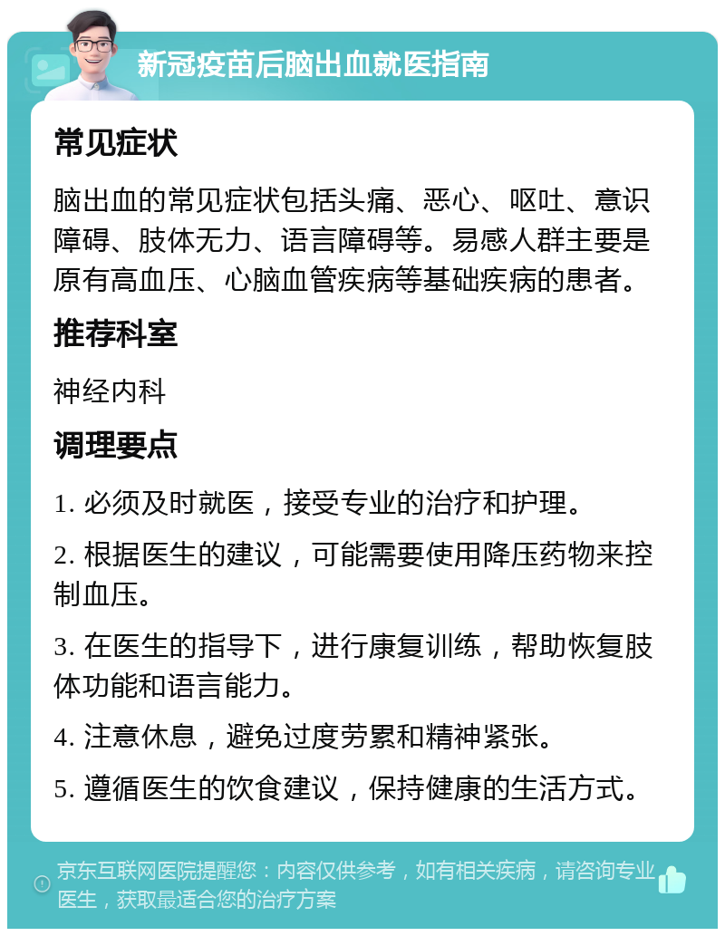 新冠疫苗后脑出血就医指南 常见症状 脑出血的常见症状包括头痛、恶心、呕吐、意识障碍、肢体无力、语言障碍等。易感人群主要是原有高血压、心脑血管疾病等基础疾病的患者。 推荐科室 神经内科 调理要点 1. 必须及时就医，接受专业的治疗和护理。 2. 根据医生的建议，可能需要使用降压药物来控制血压。 3. 在医生的指导下，进行康复训练，帮助恢复肢体功能和语言能力。 4. 注意休息，避免过度劳累和精神紧张。 5. 遵循医生的饮食建议，保持健康的生活方式。