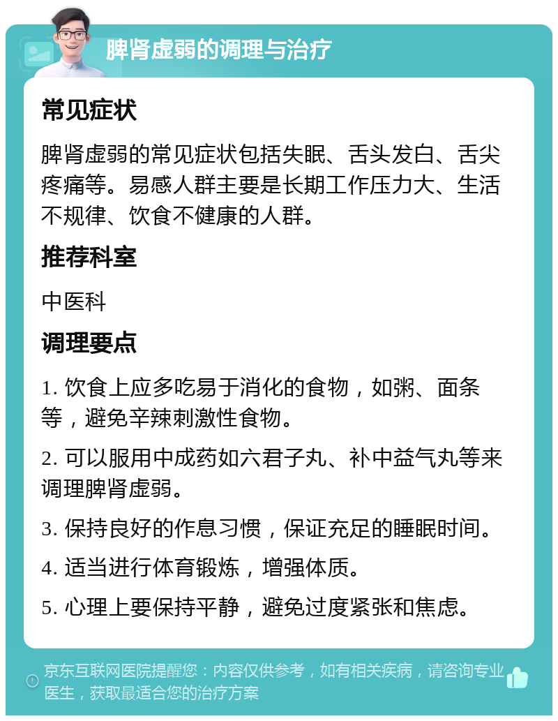 脾肾虚弱的调理与治疗 常见症状 脾肾虚弱的常见症状包括失眠、舌头发白、舌尖疼痛等。易感人群主要是长期工作压力大、生活不规律、饮食不健康的人群。 推荐科室 中医科 调理要点 1. 饮食上应多吃易于消化的食物，如粥、面条等，避免辛辣刺激性食物。 2. 可以服用中成药如六君子丸、补中益气丸等来调理脾肾虚弱。 3. 保持良好的作息习惯，保证充足的睡眠时间。 4. 适当进行体育锻炼，增强体质。 5. 心理上要保持平静，避免过度紧张和焦虑。