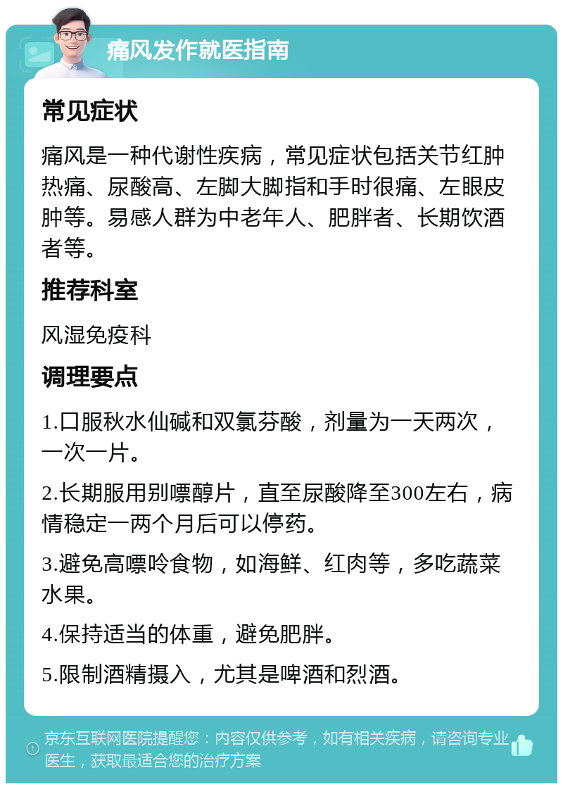 痛风发作就医指南 常见症状 痛风是一种代谢性疾病，常见症状包括关节红肿热痛、尿酸高、左脚大脚指和手时很痛、左眼皮肿等。易感人群为中老年人、肥胖者、长期饮酒者等。 推荐科室 风湿免疫科 调理要点 1.口服秋水仙碱和双氯芬酸，剂量为一天两次，一次一片。 2.长期服用别嘌醇片，直至尿酸降至300左右，病情稳定一两个月后可以停药。 3.避免高嘌呤食物，如海鲜、红肉等，多吃蔬菜水果。 4.保持适当的体重，避免肥胖。 5.限制酒精摄入，尤其是啤酒和烈酒。