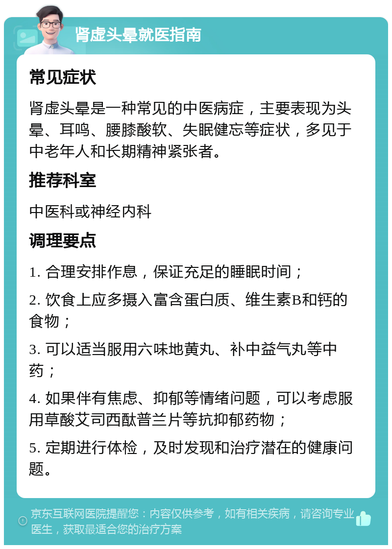 肾虚头晕就医指南 常见症状 肾虚头晕是一种常见的中医病症，主要表现为头晕、耳鸣、腰膝酸软、失眠健忘等症状，多见于中老年人和长期精神紧张者。 推荐科室 中医科或神经内科 调理要点 1. 合理安排作息，保证充足的睡眠时间； 2. 饮食上应多摄入富含蛋白质、维生素B和钙的食物； 3. 可以适当服用六味地黄丸、补中益气丸等中药； 4. 如果伴有焦虑、抑郁等情绪问题，可以考虑服用草酸艾司西酞普兰片等抗抑郁药物； 5. 定期进行体检，及时发现和治疗潜在的健康问题。