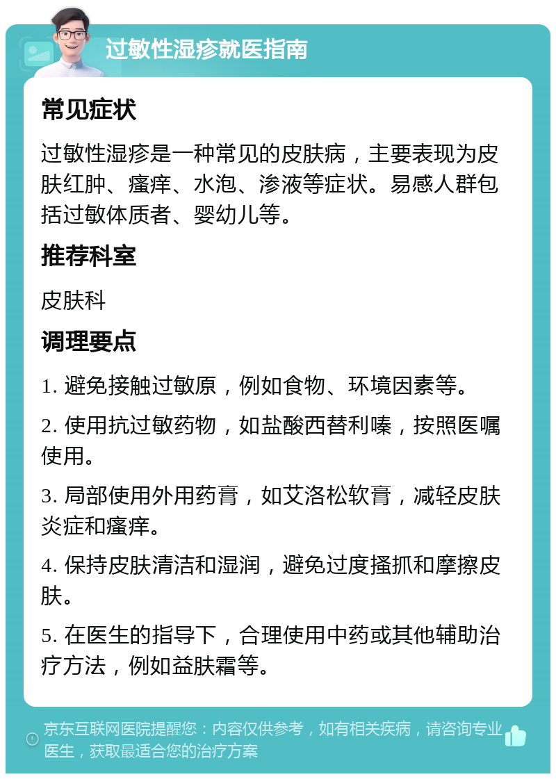 过敏性湿疹就医指南 常见症状 过敏性湿疹是一种常见的皮肤病，主要表现为皮肤红肿、瘙痒、水泡、渗液等症状。易感人群包括过敏体质者、婴幼儿等。 推荐科室 皮肤科 调理要点 1. 避免接触过敏原，例如食物、环境因素等。 2. 使用抗过敏药物，如盐酸西替利嗪，按照医嘱使用。 3. 局部使用外用药膏，如艾洛松软膏，减轻皮肤炎症和瘙痒。 4. 保持皮肤清洁和湿润，避免过度搔抓和摩擦皮肤。 5. 在医生的指导下，合理使用中药或其他辅助治疗方法，例如益肤霜等。