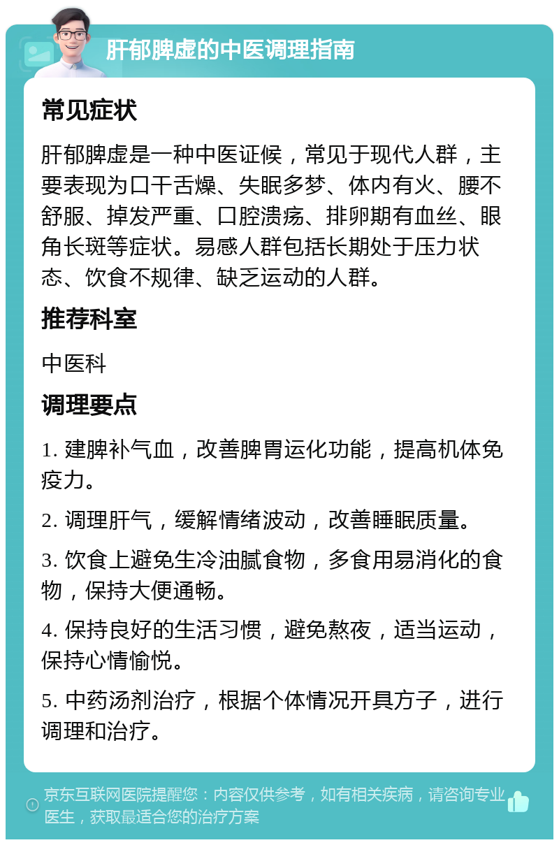 肝郁脾虚的中医调理指南 常见症状 肝郁脾虚是一种中医证候，常见于现代人群，主要表现为口干舌燥、失眠多梦、体内有火、腰不舒服、掉发严重、口腔溃疡、排卵期有血丝、眼角长斑等症状。易感人群包括长期处于压力状态、饮食不规律、缺乏运动的人群。 推荐科室 中医科 调理要点 1. 建脾补气血，改善脾胃运化功能，提高机体免疫力。 2. 调理肝气，缓解情绪波动，改善睡眠质量。 3. 饮食上避免生冷油腻食物，多食用易消化的食物，保持大便通畅。 4. 保持良好的生活习惯，避免熬夜，适当运动，保持心情愉悦。 5. 中药汤剂治疗，根据个体情况开具方子，进行调理和治疗。