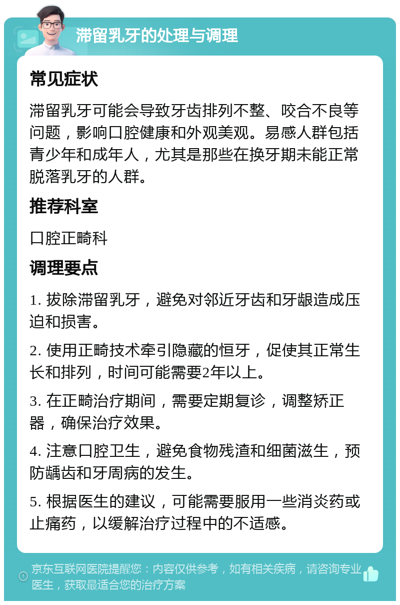 滞留乳牙的处理与调理 常见症状 滞留乳牙可能会导致牙齿排列不整、咬合不良等问题，影响口腔健康和外观美观。易感人群包括青少年和成年人，尤其是那些在换牙期未能正常脱落乳牙的人群。 推荐科室 口腔正畸科 调理要点 1. 拔除滞留乳牙，避免对邻近牙齿和牙龈造成压迫和损害。 2. 使用正畸技术牵引隐藏的恒牙，促使其正常生长和排列，时间可能需要2年以上。 3. 在正畸治疗期间，需要定期复诊，调整矫正器，确保治疗效果。 4. 注意口腔卫生，避免食物残渣和细菌滋生，预防龋齿和牙周病的发生。 5. 根据医生的建议，可能需要服用一些消炎药或止痛药，以缓解治疗过程中的不适感。