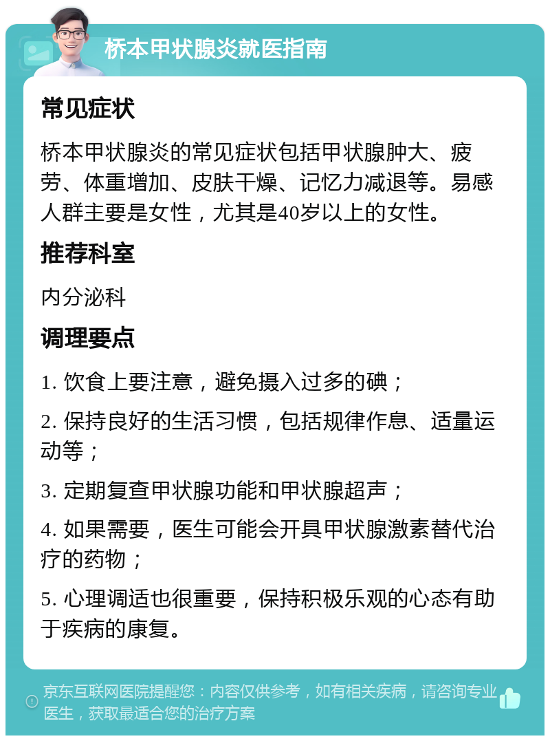 桥本甲状腺炎就医指南 常见症状 桥本甲状腺炎的常见症状包括甲状腺肿大、疲劳、体重增加、皮肤干燥、记忆力减退等。易感人群主要是女性，尤其是40岁以上的女性。 推荐科室 内分泌科 调理要点 1. 饮食上要注意，避免摄入过多的碘； 2. 保持良好的生活习惯，包括规律作息、适量运动等； 3. 定期复查甲状腺功能和甲状腺超声； 4. 如果需要，医生可能会开具甲状腺激素替代治疗的药物； 5. 心理调适也很重要，保持积极乐观的心态有助于疾病的康复。