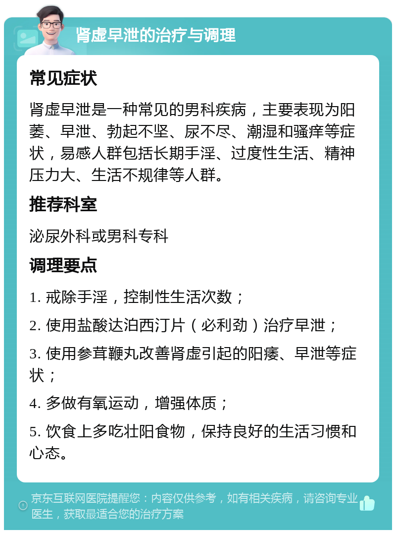 肾虚早泄的治疗与调理 常见症状 肾虚早泄是一种常见的男科疾病，主要表现为阳萎、早泄、勃起不坚、尿不尽、潮湿和骚痒等症状，易感人群包括长期手淫、过度性生活、精神压力大、生活不规律等人群。 推荐科室 泌尿外科或男科专科 调理要点 1. 戒除手淫，控制性生活次数； 2. 使用盐酸达泊西汀片（必利劲）治疗早泄； 3. 使用参茸鞭丸改善肾虚引起的阳痿、早泄等症状； 4. 多做有氧运动，增强体质； 5. 饮食上多吃壮阳食物，保持良好的生活习惯和心态。