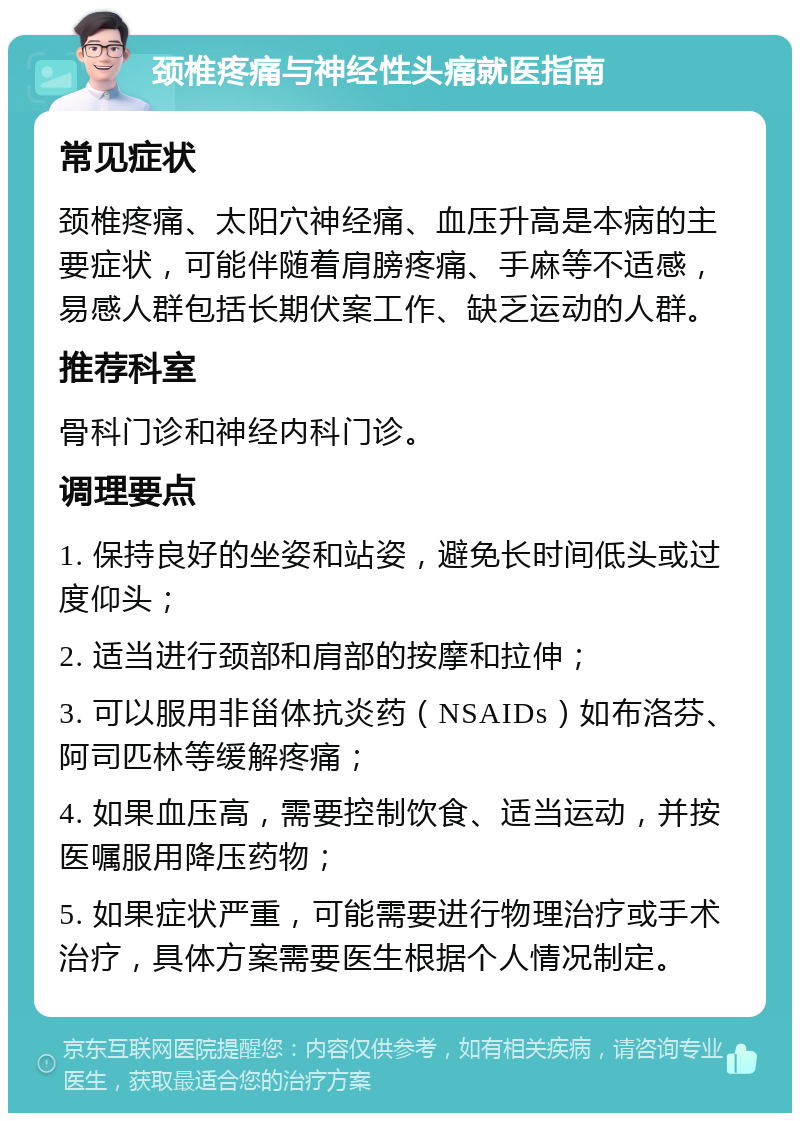 颈椎疼痛与神经性头痛就医指南 常见症状 颈椎疼痛、太阳穴神经痛、血压升高是本病的主要症状，可能伴随着肩膀疼痛、手麻等不适感，易感人群包括长期伏案工作、缺乏运动的人群。 推荐科室 骨科门诊和神经内科门诊。 调理要点 1. 保持良好的坐姿和站姿，避免长时间低头或过度仰头； 2. 适当进行颈部和肩部的按摩和拉伸； 3. 可以服用非甾体抗炎药（NSAIDs）如布洛芬、阿司匹林等缓解疼痛； 4. 如果血压高，需要控制饮食、适当运动，并按医嘱服用降压药物； 5. 如果症状严重，可能需要进行物理治疗或手术治疗，具体方案需要医生根据个人情况制定。