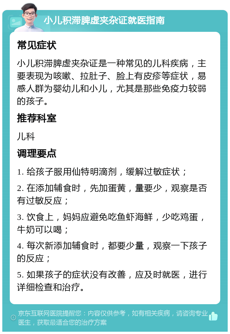 小儿积滞脾虚夹杂证就医指南 常见症状 小儿积滞脾虚夹杂证是一种常见的儿科疾病，主要表现为咳嗽、拉肚子、脸上有皮疹等症状，易感人群为婴幼儿和小儿，尤其是那些免疫力较弱的孩子。 推荐科室 儿科 调理要点 1. 给孩子服用仙特明滴剂，缓解过敏症状； 2. 在添加辅食时，先加蛋黄，量要少，观察是否有过敏反应； 3. 饮食上，妈妈应避免吃鱼虾海鲜，少吃鸡蛋，牛奶可以喝； 4. 每次新添加辅食时，都要少量，观察一下孩子的反应； 5. 如果孩子的症状没有改善，应及时就医，进行详细检查和治疗。