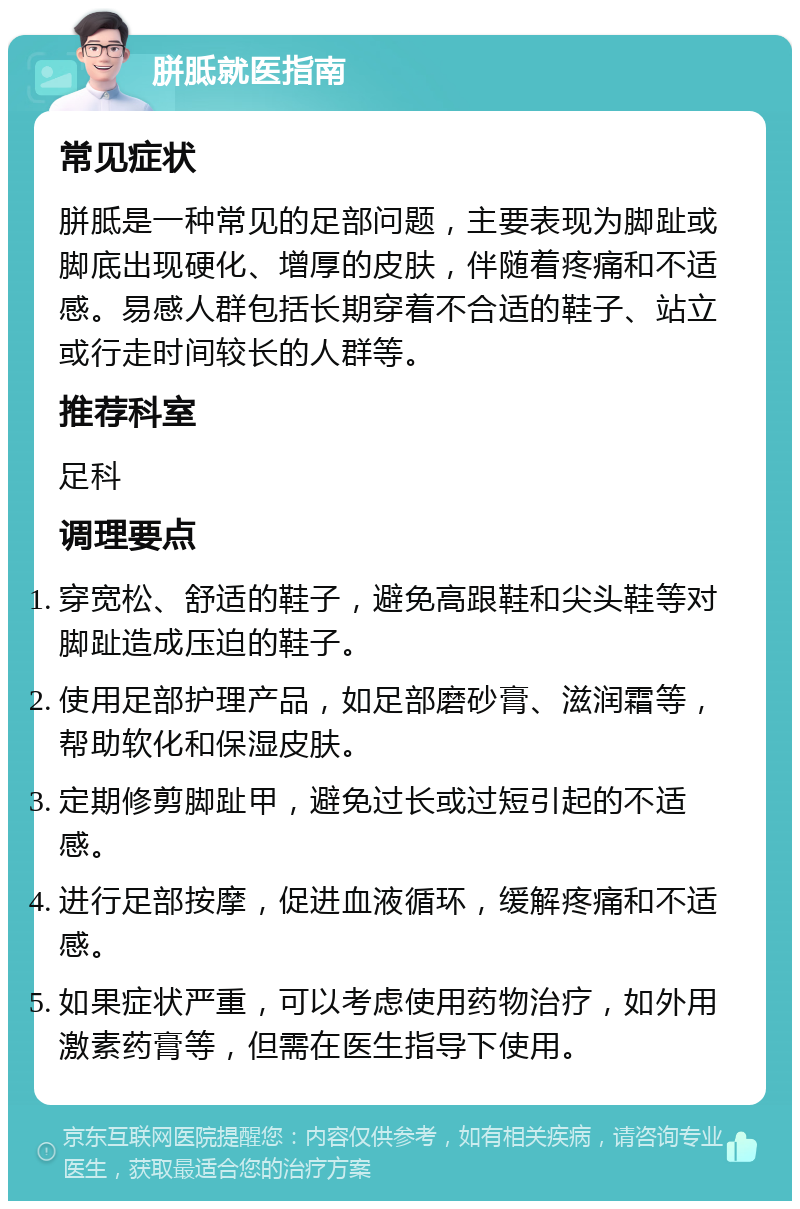 胼胝就医指南 常见症状 胼胝是一种常见的足部问题，主要表现为脚趾或脚底出现硬化、增厚的皮肤，伴随着疼痛和不适感。易感人群包括长期穿着不合适的鞋子、站立或行走时间较长的人群等。 推荐科室 足科 调理要点 穿宽松、舒适的鞋子，避免高跟鞋和尖头鞋等对脚趾造成压迫的鞋子。 使用足部护理产品，如足部磨砂膏、滋润霜等，帮助软化和保湿皮肤。 定期修剪脚趾甲，避免过长或过短引起的不适感。 进行足部按摩，促进血液循环，缓解疼痛和不适感。 如果症状严重，可以考虑使用药物治疗，如外用激素药膏等，但需在医生指导下使用。