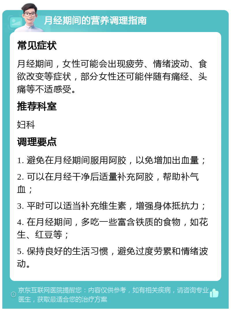 月经期间的营养调理指南 常见症状 月经期间，女性可能会出现疲劳、情绪波动、食欲改变等症状，部分女性还可能伴随有痛经、头痛等不适感受。 推荐科室 妇科 调理要点 1. 避免在月经期间服用阿胶，以免增加出血量； 2. 可以在月经干净后适量补充阿胶，帮助补气血； 3. 平时可以适当补充维生素，增强身体抵抗力； 4. 在月经期间，多吃一些富含铁质的食物，如花生、红豆等； 5. 保持良好的生活习惯，避免过度劳累和情绪波动。