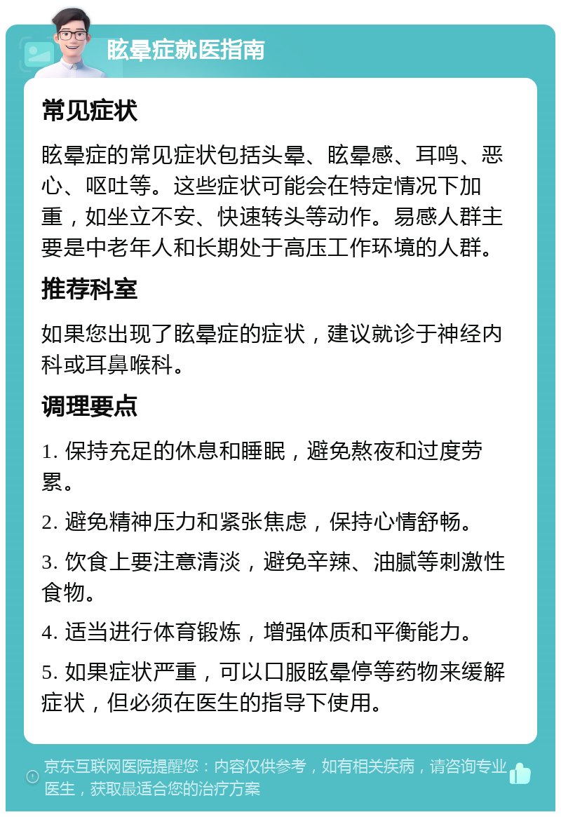 眩晕症就医指南 常见症状 眩晕症的常见症状包括头晕、眩晕感、耳鸣、恶心、呕吐等。这些症状可能会在特定情况下加重，如坐立不安、快速转头等动作。易感人群主要是中老年人和长期处于高压工作环境的人群。 推荐科室 如果您出现了眩晕症的症状，建议就诊于神经内科或耳鼻喉科。 调理要点 1. 保持充足的休息和睡眠，避免熬夜和过度劳累。 2. 避免精神压力和紧张焦虑，保持心情舒畅。 3. 饮食上要注意清淡，避免辛辣、油腻等刺激性食物。 4. 适当进行体育锻炼，增强体质和平衡能力。 5. 如果症状严重，可以口服眩晕停等药物来缓解症状，但必须在医生的指导下使用。