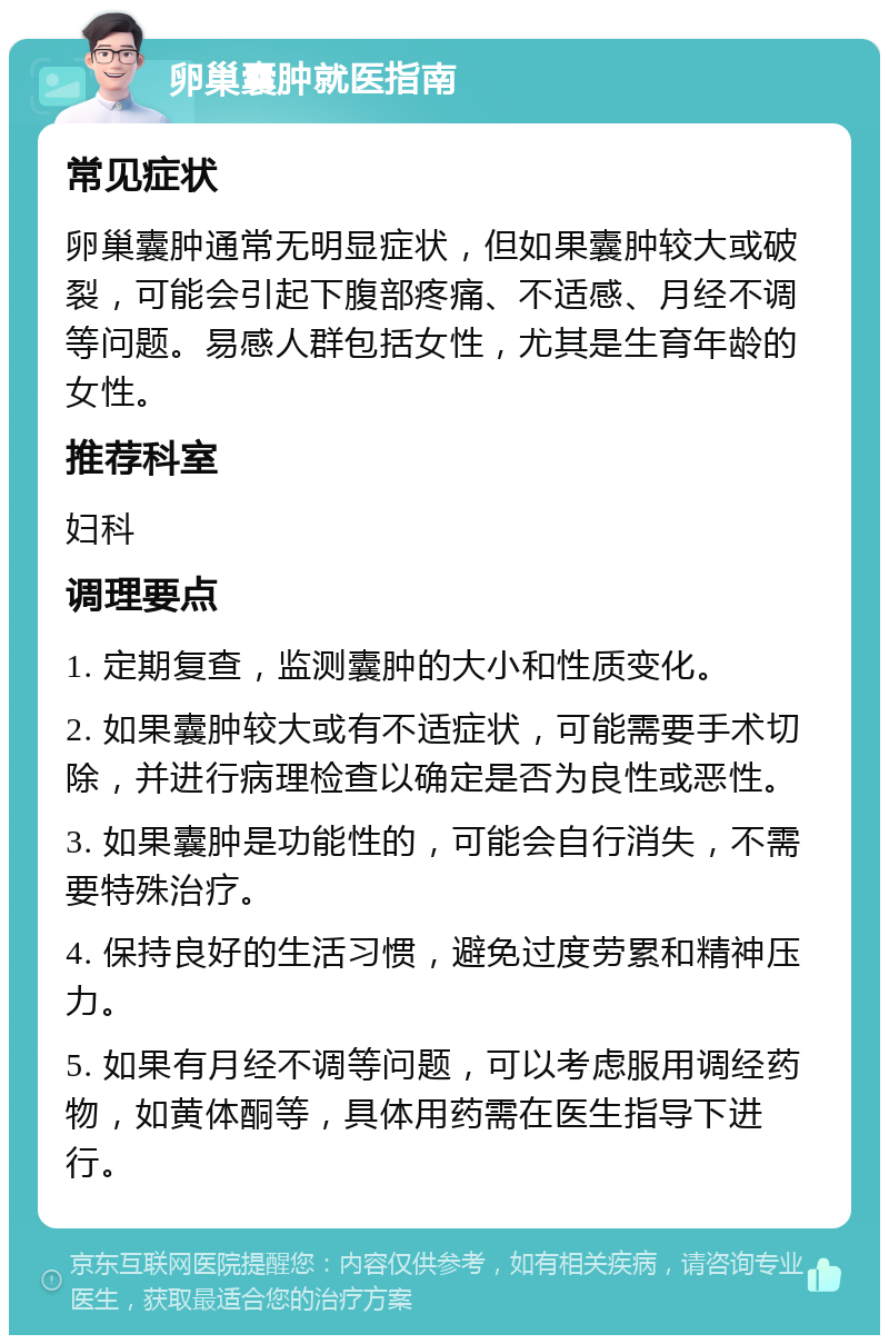 卵巢囊肿就医指南 常见症状 卵巢囊肿通常无明显症状，但如果囊肿较大或破裂，可能会引起下腹部疼痛、不适感、月经不调等问题。易感人群包括女性，尤其是生育年龄的女性。 推荐科室 妇科 调理要点 1. 定期复查，监测囊肿的大小和性质变化。 2. 如果囊肿较大或有不适症状，可能需要手术切除，并进行病理检查以确定是否为良性或恶性。 3. 如果囊肿是功能性的，可能会自行消失，不需要特殊治疗。 4. 保持良好的生活习惯，避免过度劳累和精神压力。 5. 如果有月经不调等问题，可以考虑服用调经药物，如黄体酮等，具体用药需在医生指导下进行。