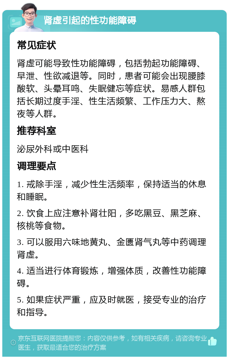 肾虚引起的性功能障碍 常见症状 肾虚可能导致性功能障碍，包括勃起功能障碍、早泄、性欲减退等。同时，患者可能会出现腰膝酸软、头晕耳鸣、失眠健忘等症状。易感人群包括长期过度手淫、性生活频繁、工作压力大、熬夜等人群。 推荐科室 泌尿外科或中医科 调理要点 1. 戒除手淫，减少性生活频率，保持适当的休息和睡眠。 2. 饮食上应注意补肾壮阳，多吃黑豆、黑芝麻、核桃等食物。 3. 可以服用六味地黄丸、金匮肾气丸等中药调理肾虚。 4. 适当进行体育锻炼，增强体质，改善性功能障碍。 5. 如果症状严重，应及时就医，接受专业的治疗和指导。