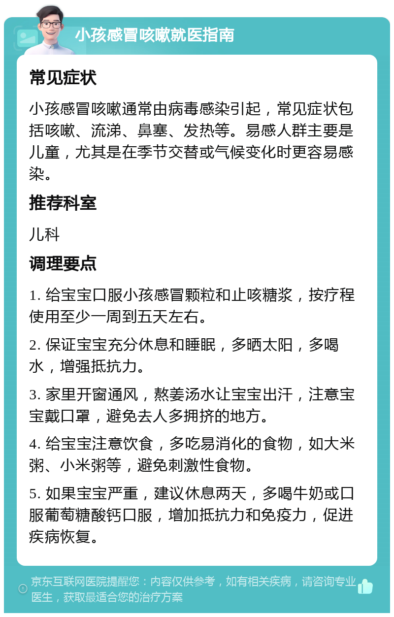 小孩感冒咳嗽就医指南 常见症状 小孩感冒咳嗽通常由病毒感染引起，常见症状包括咳嗽、流涕、鼻塞、发热等。易感人群主要是儿童，尤其是在季节交替或气候变化时更容易感染。 推荐科室 儿科 调理要点 1. 给宝宝口服小孩感冒颗粒和止咳糖浆，按疗程使用至少一周到五天左右。 2. 保证宝宝充分休息和睡眠，多晒太阳，多喝水，增强抵抗力。 3. 家里开窗通风，熬姜汤水让宝宝出汗，注意宝宝戴口罩，避免去人多拥挤的地方。 4. 给宝宝注意饮食，多吃易消化的食物，如大米粥、小米粥等，避免刺激性食物。 5. 如果宝宝严重，建议休息两天，多喝牛奶或口服葡萄糖酸钙口服，增加抵抗力和免疫力，促进疾病恢复。