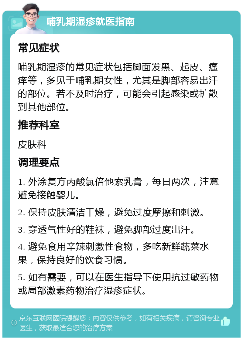 哺乳期湿疹就医指南 常见症状 哺乳期湿疹的常见症状包括脚面发黑、起皮、瘙痒等，多见于哺乳期女性，尤其是脚部容易出汗的部位。若不及时治疗，可能会引起感染或扩散到其他部位。 推荐科室 皮肤科 调理要点 1. 外涂复方丙酸氯倍他索乳膏，每日两次，注意避免接触婴儿。 2. 保持皮肤清洁干燥，避免过度摩擦和刺激。 3. 穿透气性好的鞋袜，避免脚部过度出汗。 4. 避免食用辛辣刺激性食物，多吃新鲜蔬菜水果，保持良好的饮食习惯。 5. 如有需要，可以在医生指导下使用抗过敏药物或局部激素药物治疗湿疹症状。