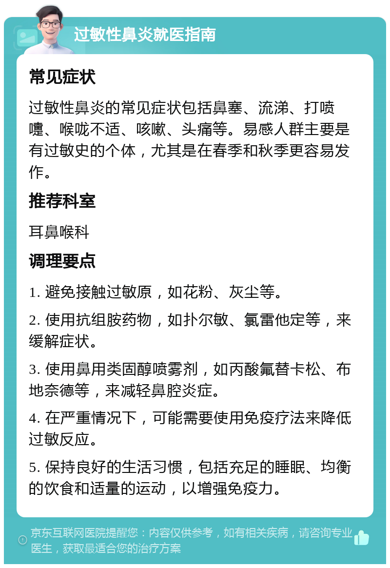 过敏性鼻炎就医指南 常见症状 过敏性鼻炎的常见症状包括鼻塞、流涕、打喷嚏、喉咙不适、咳嗽、头痛等。易感人群主要是有过敏史的个体，尤其是在春季和秋季更容易发作。 推荐科室 耳鼻喉科 调理要点 1. 避免接触过敏原，如花粉、灰尘等。 2. 使用抗组胺药物，如扑尔敏、氯雷他定等，来缓解症状。 3. 使用鼻用类固醇喷雾剂，如丙酸氟替卡松、布地奈德等，来减轻鼻腔炎症。 4. 在严重情况下，可能需要使用免疫疗法来降低过敏反应。 5. 保持良好的生活习惯，包括充足的睡眠、均衡的饮食和适量的运动，以增强免疫力。