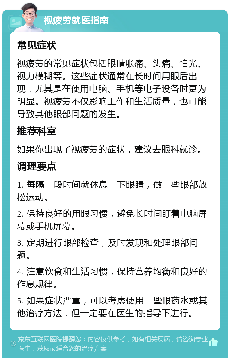 视疲劳就医指南 常见症状 视疲劳的常见症状包括眼睛胀痛、头痛、怕光、视力模糊等。这些症状通常在长时间用眼后出现，尤其是在使用电脑、手机等电子设备时更为明显。视疲劳不仅影响工作和生活质量，也可能导致其他眼部问题的发生。 推荐科室 如果你出现了视疲劳的症状，建议去眼科就诊。 调理要点 1. 每隔一段时间就休息一下眼睛，做一些眼部放松运动。 2. 保持良好的用眼习惯，避免长时间盯着电脑屏幕或手机屏幕。 3. 定期进行眼部检查，及时发现和处理眼部问题。 4. 注意饮食和生活习惯，保持营养均衡和良好的作息规律。 5. 如果症状严重，可以考虑使用一些眼药水或其他治疗方法，但一定要在医生的指导下进行。