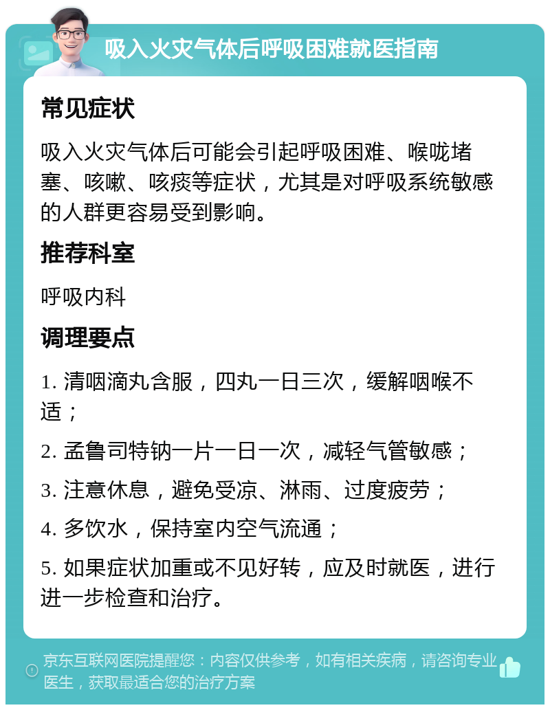 吸入火灾气体后呼吸困难就医指南 常见症状 吸入火灾气体后可能会引起呼吸困难、喉咙堵塞、咳嗽、咳痰等症状，尤其是对呼吸系统敏感的人群更容易受到影响。 推荐科室 呼吸内科 调理要点 1. 清咽滴丸含服，四丸一日三次，缓解咽喉不适； 2. 孟鲁司特钠一片一日一次，减轻气管敏感； 3. 注意休息，避免受凉、淋雨、过度疲劳； 4. 多饮水，保持室内空气流通； 5. 如果症状加重或不见好转，应及时就医，进行进一步检查和治疗。