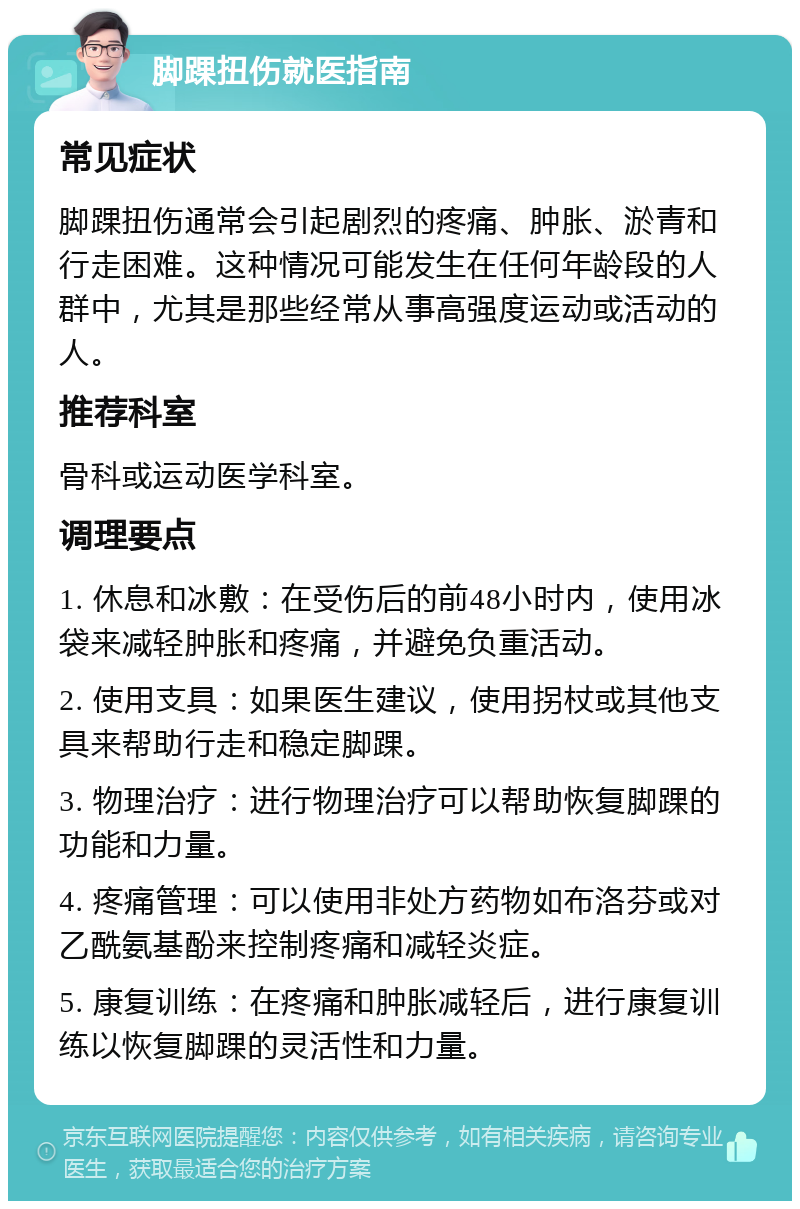 脚踝扭伤就医指南 常见症状 脚踝扭伤通常会引起剧烈的疼痛、肿胀、淤青和行走困难。这种情况可能发生在任何年龄段的人群中，尤其是那些经常从事高强度运动或活动的人。 推荐科室 骨科或运动医学科室。 调理要点 1. 休息和冰敷：在受伤后的前48小时内，使用冰袋来减轻肿胀和疼痛，并避免负重活动。 2. 使用支具：如果医生建议，使用拐杖或其他支具来帮助行走和稳定脚踝。 3. 物理治疗：进行物理治疗可以帮助恢复脚踝的功能和力量。 4. 疼痛管理：可以使用非处方药物如布洛芬或对乙酰氨基酚来控制疼痛和减轻炎症。 5. 康复训练：在疼痛和肿胀减轻后，进行康复训练以恢复脚踝的灵活性和力量。