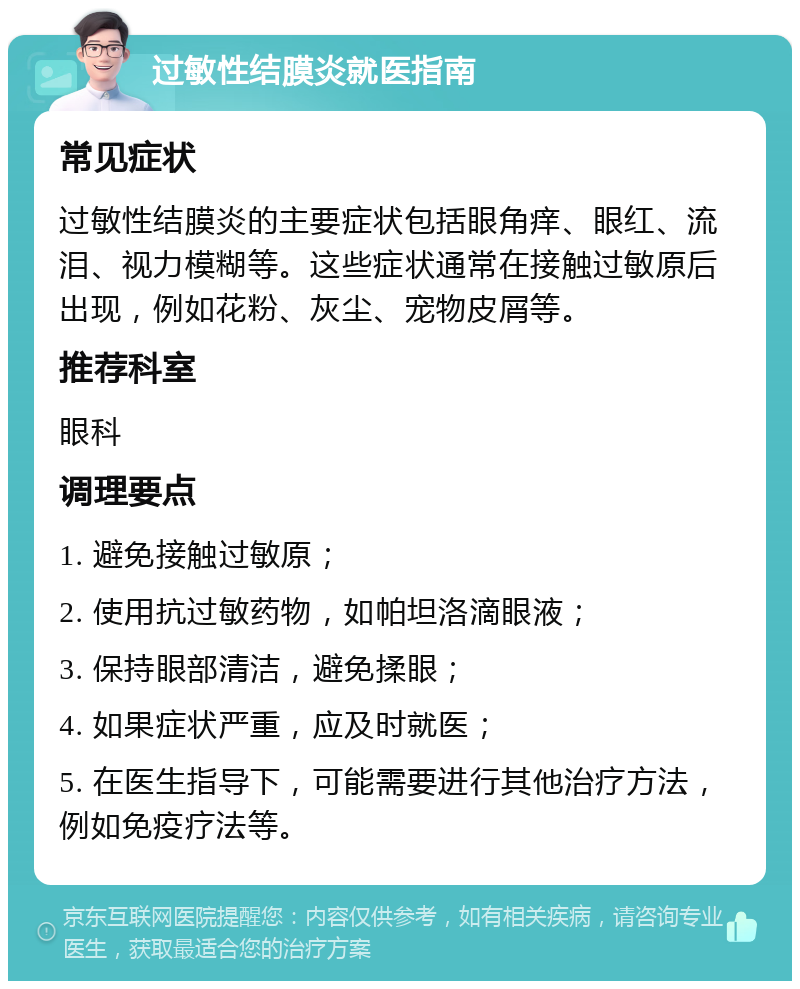 过敏性结膜炎就医指南 常见症状 过敏性结膜炎的主要症状包括眼角痒、眼红、流泪、视力模糊等。这些症状通常在接触过敏原后出现，例如花粉、灰尘、宠物皮屑等。 推荐科室 眼科 调理要点 1. 避免接触过敏原； 2. 使用抗过敏药物，如帕坦洛滴眼液； 3. 保持眼部清洁，避免揉眼； 4. 如果症状严重，应及时就医； 5. 在医生指导下，可能需要进行其他治疗方法，例如免疫疗法等。