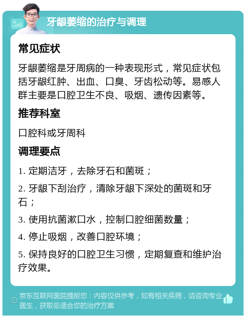 牙龈萎缩的治疗与调理 常见症状 牙龈萎缩是牙周病的一种表现形式，常见症状包括牙龈红肿、出血、口臭、牙齿松动等。易感人群主要是口腔卫生不良、吸烟、遗传因素等。 推荐科室 口腔科或牙周科 调理要点 1. 定期洁牙，去除牙石和菌斑； 2. 牙龈下刮治疗，清除牙龈下深处的菌斑和牙石； 3. 使用抗菌漱口水，控制口腔细菌数量； 4. 停止吸烟，改善口腔环境； 5. 保持良好的口腔卫生习惯，定期复查和维护治疗效果。