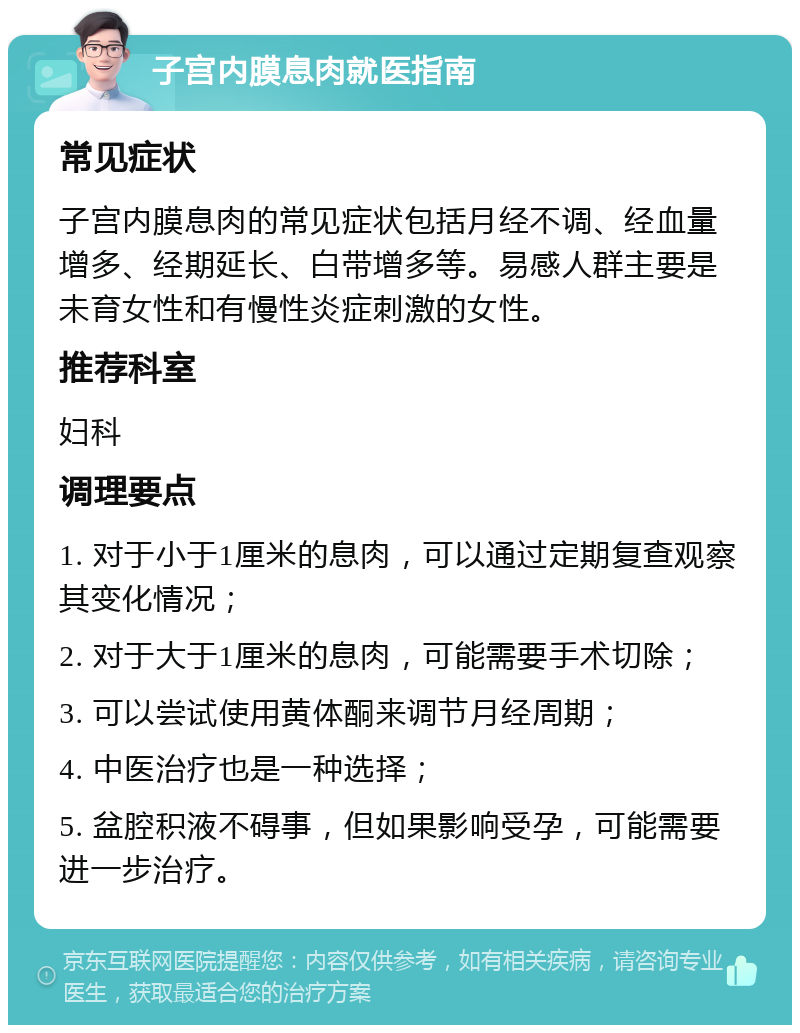 子宫内膜息肉就医指南 常见症状 子宫内膜息肉的常见症状包括月经不调、经血量增多、经期延长、白带增多等。易感人群主要是未育女性和有慢性炎症刺激的女性。 推荐科室 妇科 调理要点 1. 对于小于1厘米的息肉，可以通过定期复查观察其变化情况； 2. 对于大于1厘米的息肉，可能需要手术切除； 3. 可以尝试使用黄体酮来调节月经周期； 4. 中医治疗也是一种选择； 5. 盆腔积液不碍事，但如果影响受孕，可能需要进一步治疗。