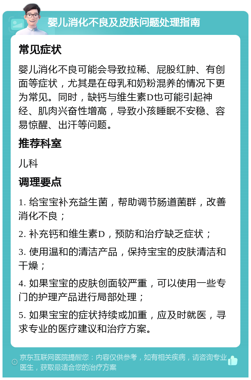 婴儿消化不良及皮肤问题处理指南 常见症状 婴儿消化不良可能会导致拉稀、屁股红肿、有创面等症状，尤其是在母乳和奶粉混养的情况下更为常见。同时，缺钙与维生素D也可能引起神经、肌肉兴奋性增高，导致小孩睡眠不安稳、容易惊醒、出汗等问题。 推荐科室 儿科 调理要点 1. 给宝宝补充益生菌，帮助调节肠道菌群，改善消化不良； 2. 补充钙和维生素D，预防和治疗缺乏症状； 3. 使用温和的清洁产品，保持宝宝的皮肤清洁和干燥； 4. 如果宝宝的皮肤创面较严重，可以使用一些专门的护理产品进行局部处理； 5. 如果宝宝的症状持续或加重，应及时就医，寻求专业的医疗建议和治疗方案。