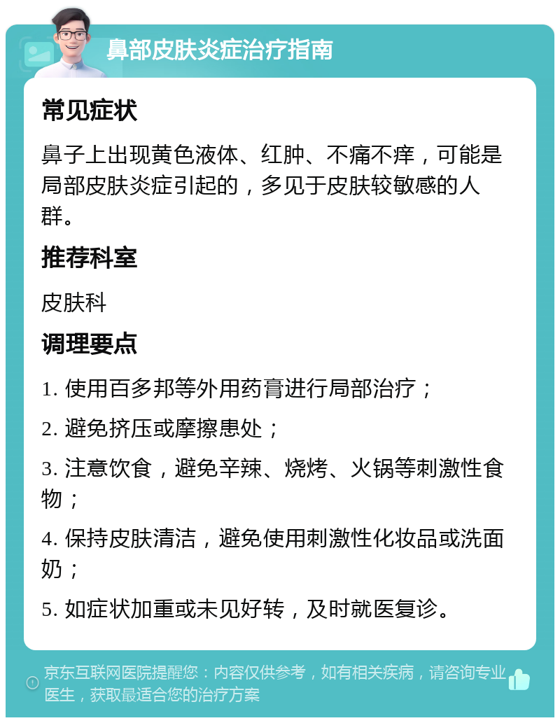 鼻部皮肤炎症治疗指南 常见症状 鼻子上出现黄色液体、红肿、不痛不痒，可能是局部皮肤炎症引起的，多见于皮肤较敏感的人群。 推荐科室 皮肤科 调理要点 1. 使用百多邦等外用药膏进行局部治疗； 2. 避免挤压或摩擦患处； 3. 注意饮食，避免辛辣、烧烤、火锅等刺激性食物； 4. 保持皮肤清洁，避免使用刺激性化妆品或洗面奶； 5. 如症状加重或未见好转，及时就医复诊。