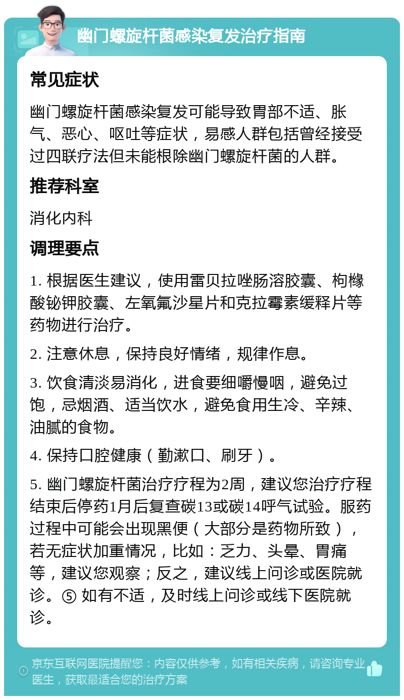 幽门螺旋杆菌感染复发治疗指南 常见症状 幽门螺旋杆菌感染复发可能导致胃部不适、胀气、恶心、呕吐等症状，易感人群包括曾经接受过四联疗法但未能根除幽门螺旋杆菌的人群。 推荐科室 消化内科 调理要点 1. 根据医生建议，使用雷贝拉唑肠溶胶囊、枸橼酸铋钾胶囊、左氧氟沙星片和克拉霉素缓释片等药物进行治疗。 2. 注意休息，保持良好情绪，规律作息。 3. 饮食清淡易消化，进食要细嚼慢咽，避免过饱，忌烟酒、适当饮水，避免食用生冷、辛辣、油腻的食物。 4. 保持口腔健康（勤漱口、刷牙）。 5. 幽门螺旋杆菌治疗疗程为2周，建议您治疗疗程结束后停药1月后复查碳13或碳14呼气试验。服药过程中可能会出现黑便（大部分是药物所致），若无症状加重情况，比如：乏力、头晕、胃痛等，建议您观察；反之，建议线上问诊或医院就诊。⑤ 如有不适，及时线上问诊或线下医院就诊。