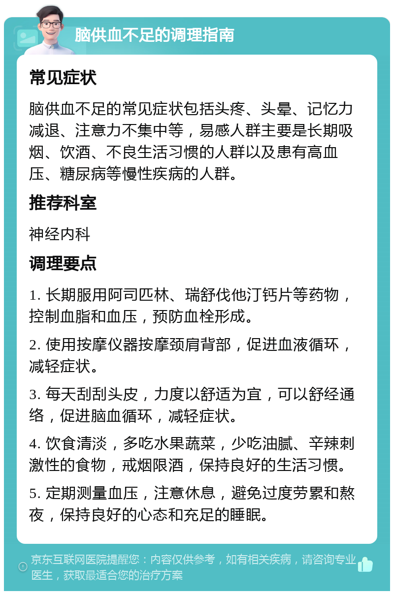 脑供血不足的调理指南 常见症状 脑供血不足的常见症状包括头疼、头晕、记忆力减退、注意力不集中等，易感人群主要是长期吸烟、饮酒、不良生活习惯的人群以及患有高血压、糖尿病等慢性疾病的人群。 推荐科室 神经内科 调理要点 1. 长期服用阿司匹林、瑞舒伐他汀钙片等药物，控制血脂和血压，预防血栓形成。 2. 使用按摩仪器按摩颈肩背部，促进血液循环，减轻症状。 3. 每天刮刮头皮，力度以舒适为宜，可以舒经通络，促进脑血循环，减轻症状。 4. 饮食清淡，多吃水果蔬菜，少吃油腻、辛辣刺激性的食物，戒烟限酒，保持良好的生活习惯。 5. 定期测量血压，注意休息，避免过度劳累和熬夜，保持良好的心态和充足的睡眠。