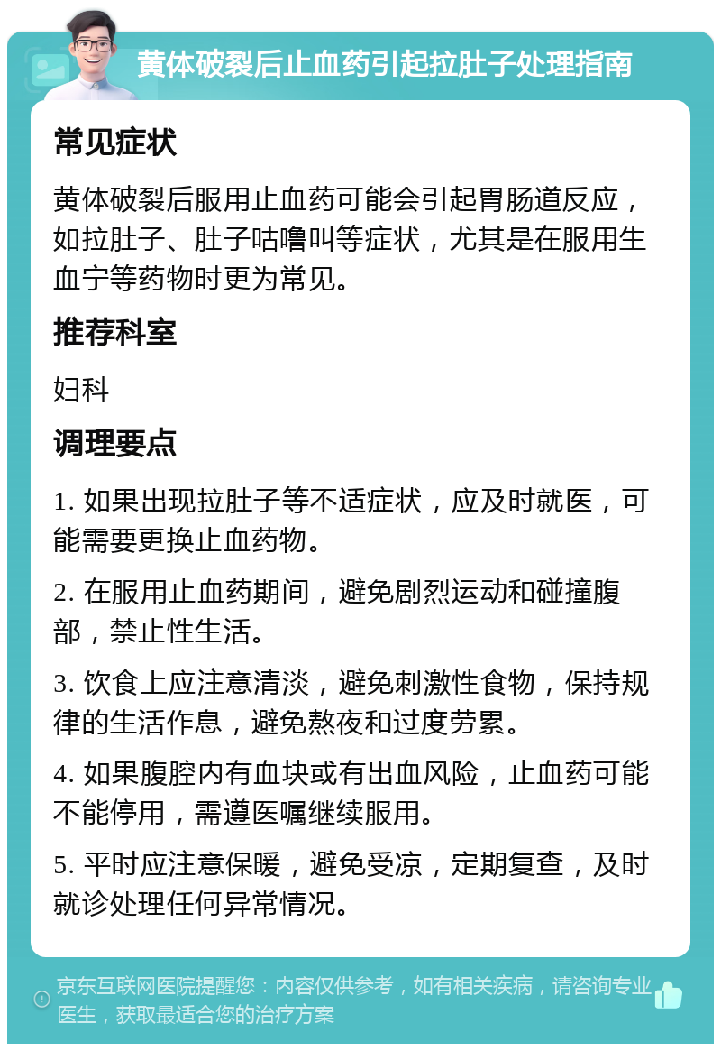 黄体破裂后止血药引起拉肚子处理指南 常见症状 黄体破裂后服用止血药可能会引起胃肠道反应，如拉肚子、肚子咕噜叫等症状，尤其是在服用生血宁等药物时更为常见。 推荐科室 妇科 调理要点 1. 如果出现拉肚子等不适症状，应及时就医，可能需要更换止血药物。 2. 在服用止血药期间，避免剧烈运动和碰撞腹部，禁止性生活。 3. 饮食上应注意清淡，避免刺激性食物，保持规律的生活作息，避免熬夜和过度劳累。 4. 如果腹腔内有血块或有出血风险，止血药可能不能停用，需遵医嘱继续服用。 5. 平时应注意保暖，避免受凉，定期复查，及时就诊处理任何异常情况。