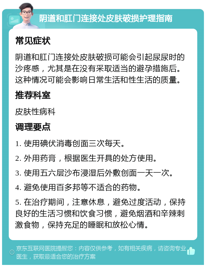 阴道和肛门连接处皮肤破损护理指南 常见症状 阴道和肛门连接处皮肤破损可能会引起尿尿时的沙疼感，尤其是在没有采取适当的避孕措施后。这种情况可能会影响日常生活和性生活的质量。 推荐科室 皮肤性病科 调理要点 1. 使用碘伏消毒创面三次每天。 2. 外用药膏，根据医生开具的处方使用。 3. 使用五六层沙布浸湿后外敷创面一天一次。 4. 避免使用百多邦等不适合的药物。 5. 在治疗期间，注意休息，避免过度活动，保持良好的生活习惯和饮食习惯，避免烟酒和辛辣刺激食物，保持充足的睡眠和放松心情。