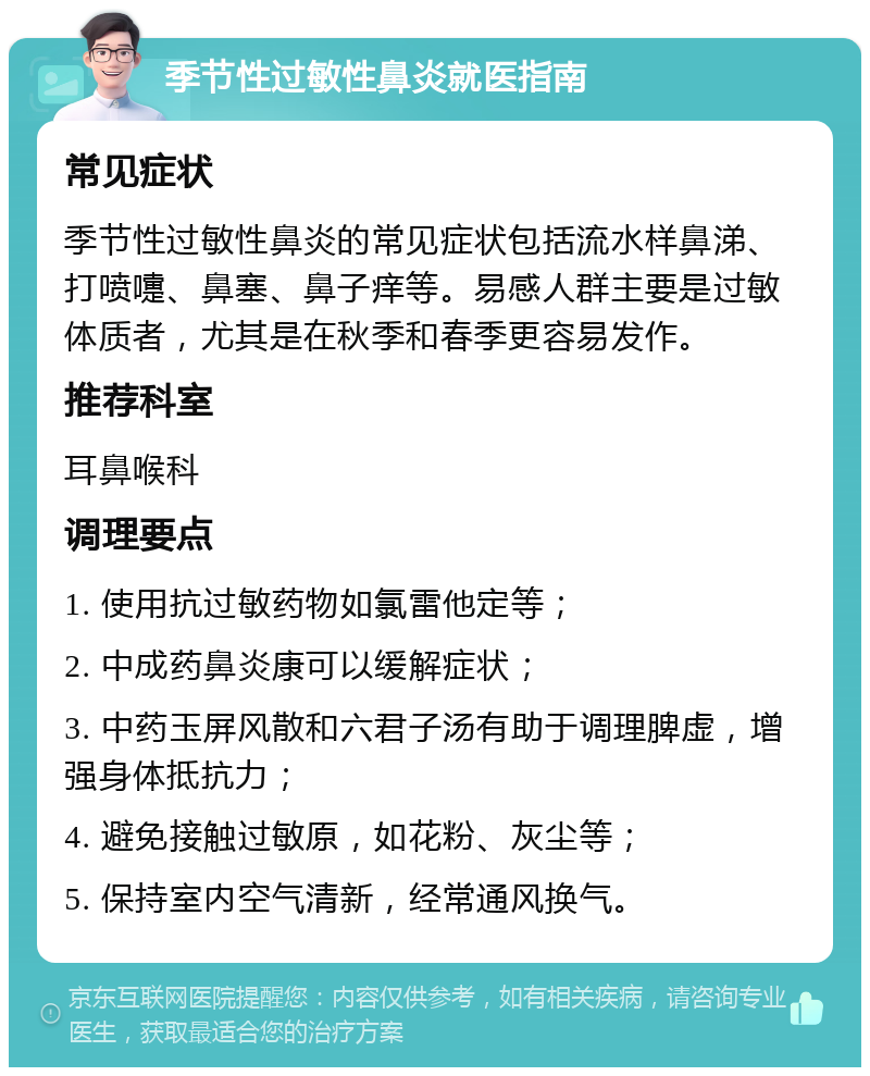 季节性过敏性鼻炎就医指南 常见症状 季节性过敏性鼻炎的常见症状包括流水样鼻涕、打喷嚏、鼻塞、鼻子痒等。易感人群主要是过敏体质者，尤其是在秋季和春季更容易发作。 推荐科室 耳鼻喉科 调理要点 1. 使用抗过敏药物如氯雷他定等； 2. 中成药鼻炎康可以缓解症状； 3. 中药玉屏风散和六君子汤有助于调理脾虚，增强身体抵抗力； 4. 避免接触过敏原，如花粉、灰尘等； 5. 保持室内空气清新，经常通风换气。