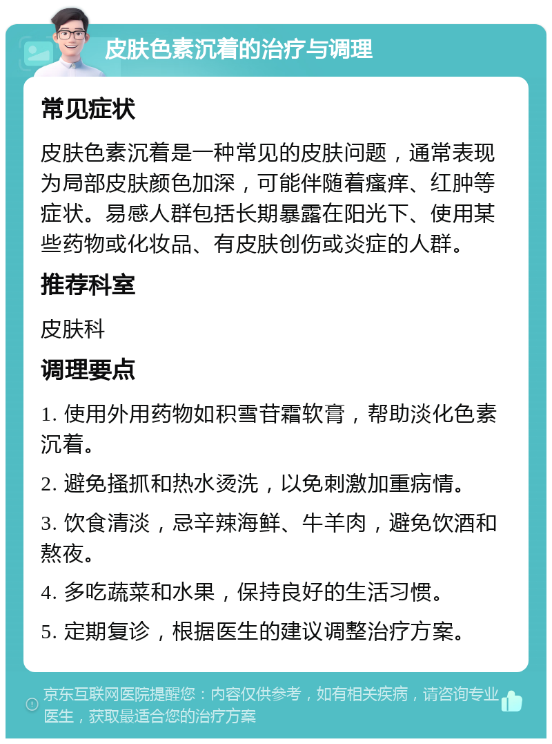 皮肤色素沉着的治疗与调理 常见症状 皮肤色素沉着是一种常见的皮肤问题，通常表现为局部皮肤颜色加深，可能伴随着瘙痒、红肿等症状。易感人群包括长期暴露在阳光下、使用某些药物或化妆品、有皮肤创伤或炎症的人群。 推荐科室 皮肤科 调理要点 1. 使用外用药物如积雪苷霜软膏，帮助淡化色素沉着。 2. 避免搔抓和热水烫洗，以免刺激加重病情。 3. 饮食清淡，忌辛辣海鲜、牛羊肉，避免饮酒和熬夜。 4. 多吃蔬菜和水果，保持良好的生活习惯。 5. 定期复诊，根据医生的建议调整治疗方案。