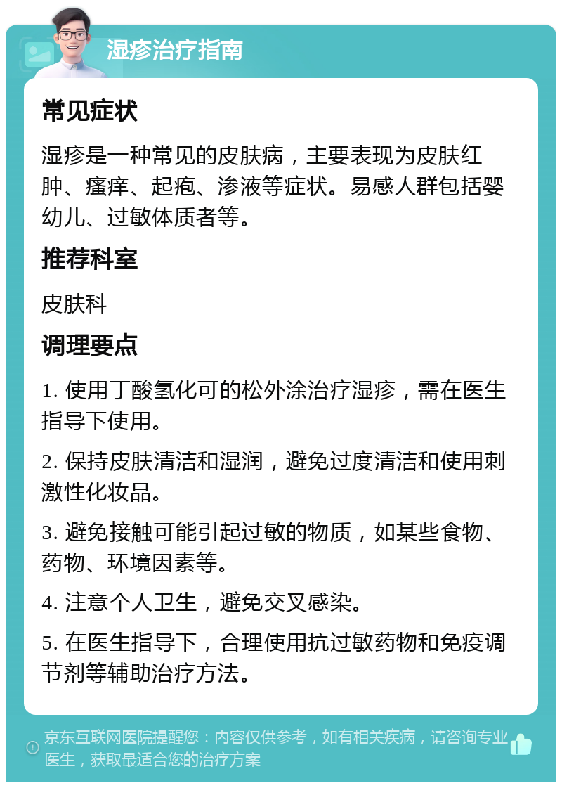 湿疹治疗指南 常见症状 湿疹是一种常见的皮肤病，主要表现为皮肤红肿、瘙痒、起疱、渗液等症状。易感人群包括婴幼儿、过敏体质者等。 推荐科室 皮肤科 调理要点 1. 使用丁酸氢化可的松外涂治疗湿疹，需在医生指导下使用。 2. 保持皮肤清洁和湿润，避免过度清洁和使用刺激性化妆品。 3. 避免接触可能引起过敏的物质，如某些食物、药物、环境因素等。 4. 注意个人卫生，避免交叉感染。 5. 在医生指导下，合理使用抗过敏药物和免疫调节剂等辅助治疗方法。