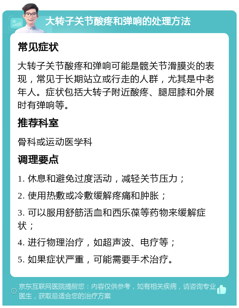 大转子关节酸疼和弹响的处理方法 常见症状 大转子关节酸疼和弹响可能是髋关节滑膜炎的表现，常见于长期站立或行走的人群，尤其是中老年人。症状包括大转子附近酸疼、腿屈膝和外展时有弹响等。 推荐科室 骨科或运动医学科 调理要点 1. 休息和避免过度活动，减轻关节压力； 2. 使用热敷或冷敷缓解疼痛和肿胀； 3. 可以服用舒筋活血和西乐葆等药物来缓解症状； 4. 进行物理治疗，如超声波、电疗等； 5. 如果症状严重，可能需要手术治疗。