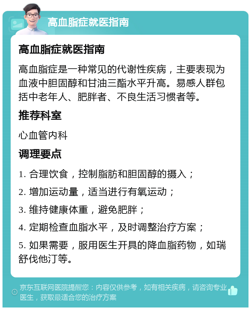 高血脂症就医指南 高血脂症就医指南 高血脂症是一种常见的代谢性疾病，主要表现为血液中胆固醇和甘油三酯水平升高。易感人群包括中老年人、肥胖者、不良生活习惯者等。 推荐科室 心血管内科 调理要点 1. 合理饮食，控制脂肪和胆固醇的摄入； 2. 增加运动量，适当进行有氧运动； 3. 维持健康体重，避免肥胖； 4. 定期检查血脂水平，及时调整治疗方案； 5. 如果需要，服用医生开具的降血脂药物，如瑞舒伐他汀等。