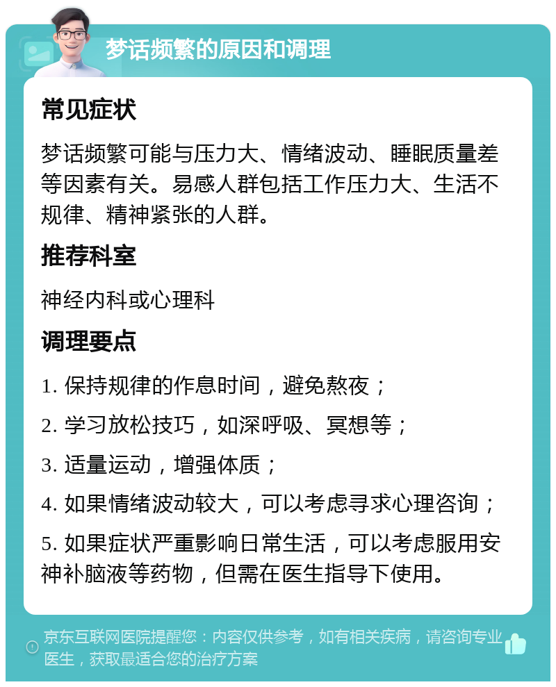 梦话频繁的原因和调理 常见症状 梦话频繁可能与压力大、情绪波动、睡眠质量差等因素有关。易感人群包括工作压力大、生活不规律、精神紧张的人群。 推荐科室 神经内科或心理科 调理要点 1. 保持规律的作息时间，避免熬夜； 2. 学习放松技巧，如深呼吸、冥想等； 3. 适量运动，增强体质； 4. 如果情绪波动较大，可以考虑寻求心理咨询； 5. 如果症状严重影响日常生活，可以考虑服用安神补脑液等药物，但需在医生指导下使用。