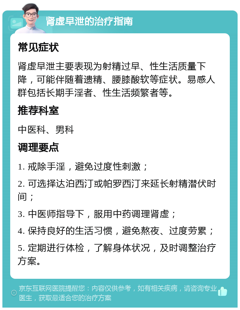 肾虚早泄的治疗指南 常见症状 肾虚早泄主要表现为射精过早、性生活质量下降，可能伴随着遗精、腰膝酸软等症状。易感人群包括长期手淫者、性生活频繁者等。 推荐科室 中医科、男科 调理要点 1. 戒除手淫，避免过度性刺激； 2. 可选择达泊西汀或帕罗西汀来延长射精潜伏时间； 3. 中医师指导下，服用中药调理肾虚； 4. 保持良好的生活习惯，避免熬夜、过度劳累； 5. 定期进行体检，了解身体状况，及时调整治疗方案。