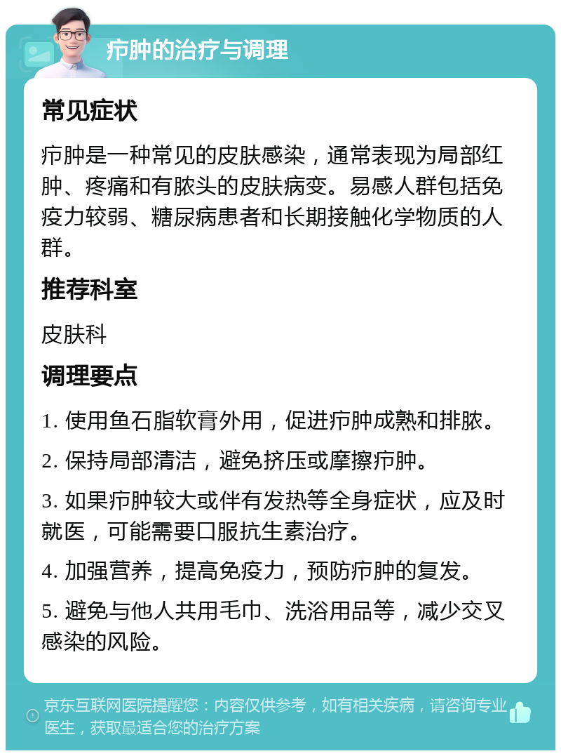 疖肿的治疗与调理 常见症状 疖肿是一种常见的皮肤感染，通常表现为局部红肿、疼痛和有脓头的皮肤病变。易感人群包括免疫力较弱、糖尿病患者和长期接触化学物质的人群。 推荐科室 皮肤科 调理要点 1. 使用鱼石脂软膏外用，促进疖肿成熟和排脓。 2. 保持局部清洁，避免挤压或摩擦疖肿。 3. 如果疖肿较大或伴有发热等全身症状，应及时就医，可能需要口服抗生素治疗。 4. 加强营养，提高免疫力，预防疖肿的复发。 5. 避免与他人共用毛巾、洗浴用品等，减少交叉感染的风险。