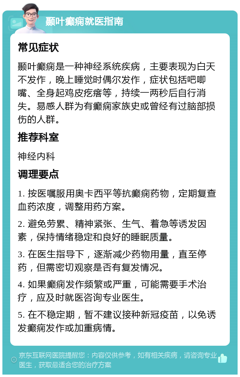 颞叶癫痫就医指南 常见症状 颞叶癫痫是一种神经系统疾病，主要表现为白天不发作，晚上睡觉时偶尔发作，症状包括吧唧嘴、全身起鸡皮疙瘩等，持续一两秒后自行消失。易感人群为有癫痫家族史或曾经有过脑部损伤的人群。 推荐科室 神经内科 调理要点 1. 按医嘱服用奥卡西平等抗癫痫药物，定期复查血药浓度，调整用药方案。 2. 避免劳累、精神紧张、生气、着急等诱发因素，保持情绪稳定和良好的睡眠质量。 3. 在医生指导下，逐渐减少药物用量，直至停药，但需密切观察是否有复发情况。 4. 如果癫痫发作频繁或严重，可能需要手术治疗，应及时就医咨询专业医生。 5. 在不稳定期，暂不建议接种新冠疫苗，以免诱发癫痫发作或加重病情。