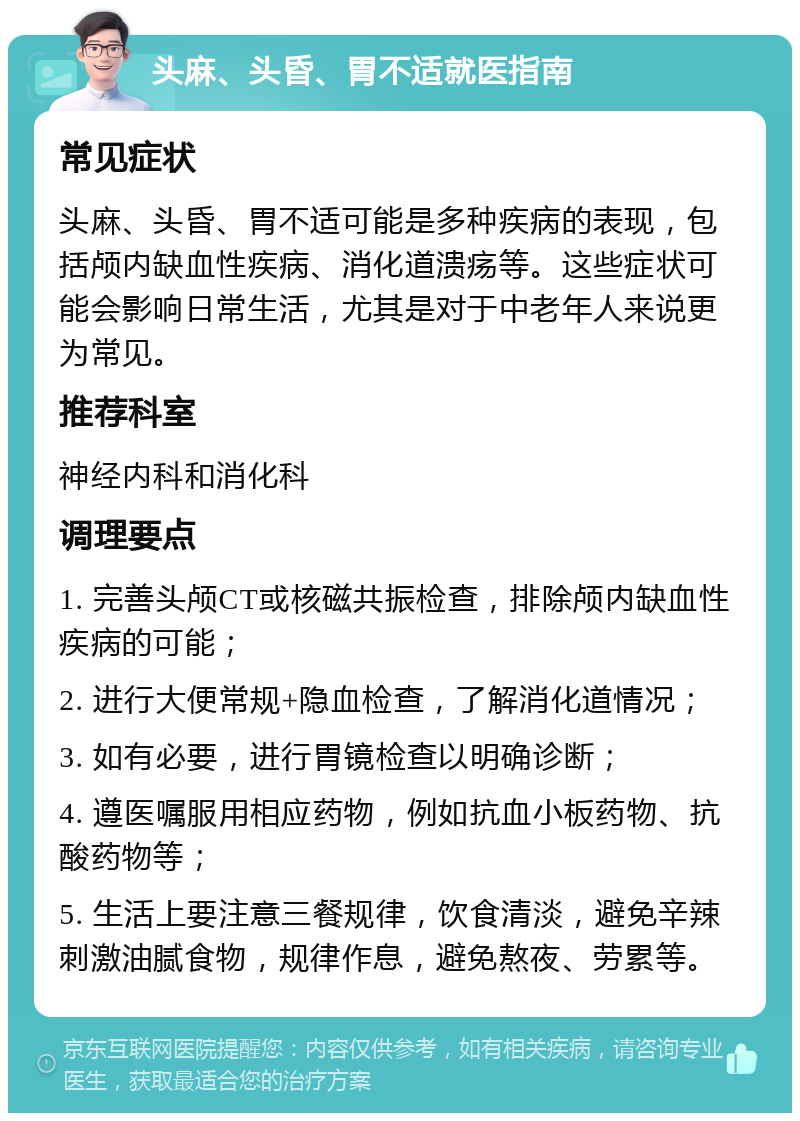 头麻、头昏、胃不适就医指南 常见症状 头麻、头昏、胃不适可能是多种疾病的表现，包括颅内缺血性疾病、消化道溃疡等。这些症状可能会影响日常生活，尤其是对于中老年人来说更为常见。 推荐科室 神经内科和消化科 调理要点 1. 完善头颅CT或核磁共振检查，排除颅内缺血性疾病的可能； 2. 进行大便常规+隐血检查，了解消化道情况； 3. 如有必要，进行胃镜检查以明确诊断； 4. 遵医嘱服用相应药物，例如抗血小板药物、抗酸药物等； 5. 生活上要注意三餐规律，饮食清淡，避免辛辣刺激油腻食物，规律作息，避免熬夜、劳累等。