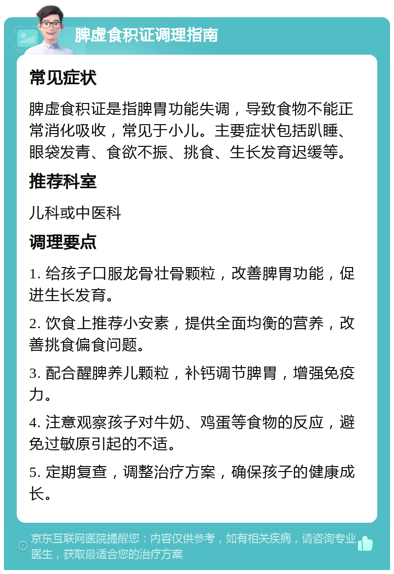 脾虚食积证调理指南 常见症状 脾虚食积证是指脾胃功能失调，导致食物不能正常消化吸收，常见于小儿。主要症状包括趴睡、眼袋发青、食欲不振、挑食、生长发育迟缓等。 推荐科室 儿科或中医科 调理要点 1. 给孩子口服龙骨壮骨颗粒，改善脾胃功能，促进生长发育。 2. 饮食上推荐小安素，提供全面均衡的营养，改善挑食偏食问题。 3. 配合醒脾养儿颗粒，补钙调节脾胃，增强免疫力。 4. 注意观察孩子对牛奶、鸡蛋等食物的反应，避免过敏原引起的不适。 5. 定期复查，调整治疗方案，确保孩子的健康成长。