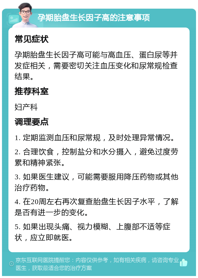 孕期胎盘生长因子高的注意事项 常见症状 孕期胎盘生长因子高可能与高血压、蛋白尿等并发症相关，需要密切关注血压变化和尿常规检查结果。 推荐科室 妇产科 调理要点 1. 定期监测血压和尿常规，及时处理异常情况。 2. 合理饮食，控制盐分和水分摄入，避免过度劳累和精神紧张。 3. 如果医生建议，可能需要服用降压药物或其他治疗药物。 4. 在20周左右再次复查胎盘生长因子水平，了解是否有进一步的变化。 5. 如果出现头痛、视力模糊、上腹部不适等症状，应立即就医。