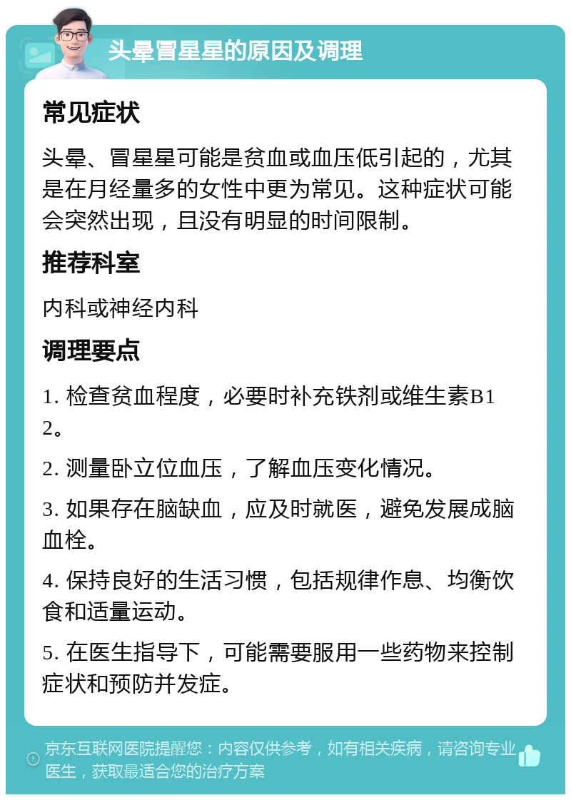 头晕冒星星的原因及调理 常见症状 头晕、冒星星可能是贫血或血压低引起的，尤其是在月经量多的女性中更为常见。这种症状可能会突然出现，且没有明显的时间限制。 推荐科室 内科或神经内科 调理要点 1. 检查贫血程度，必要时补充铁剂或维生素B12。 2. 测量卧立位血压，了解血压变化情况。 3. 如果存在脑缺血，应及时就医，避免发展成脑血栓。 4. 保持良好的生活习惯，包括规律作息、均衡饮食和适量运动。 5. 在医生指导下，可能需要服用一些药物来控制症状和预防并发症。