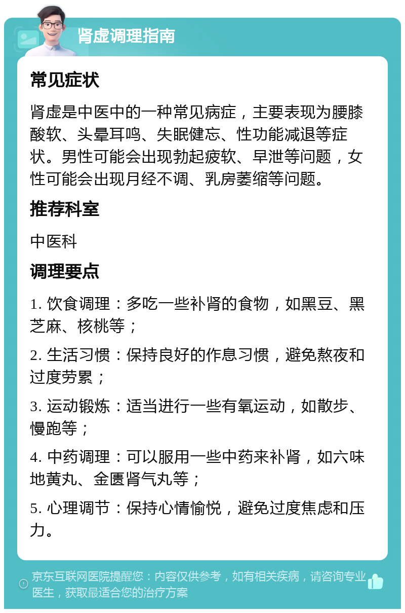 肾虚调理指南 常见症状 肾虚是中医中的一种常见病症，主要表现为腰膝酸软、头晕耳鸣、失眠健忘、性功能减退等症状。男性可能会出现勃起疲软、早泄等问题，女性可能会出现月经不调、乳房萎缩等问题。 推荐科室 中医科 调理要点 1. 饮食调理：多吃一些补肾的食物，如黑豆、黑芝麻、核桃等； 2. 生活习惯：保持良好的作息习惯，避免熬夜和过度劳累； 3. 运动锻炼：适当进行一些有氧运动，如散步、慢跑等； 4. 中药调理：可以服用一些中药来补肾，如六味地黄丸、金匮肾气丸等； 5. 心理调节：保持心情愉悦，避免过度焦虑和压力。