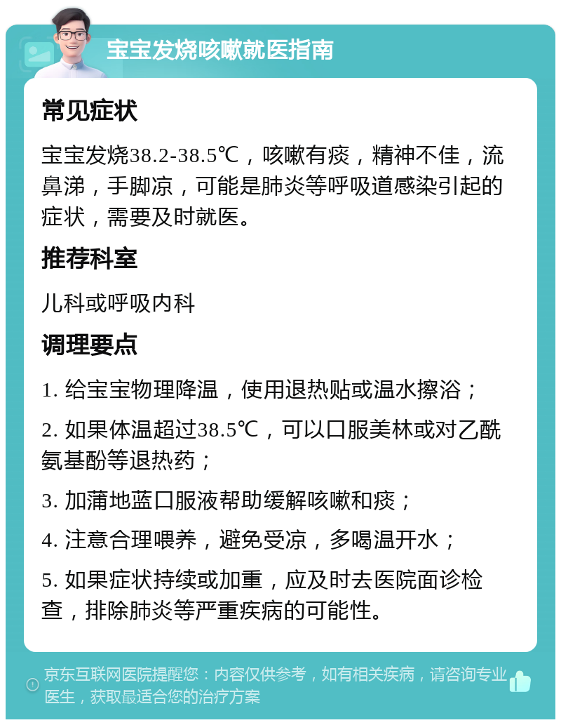 宝宝发烧咳嗽就医指南 常见症状 宝宝发烧38.2-38.5℃，咳嗽有痰，精神不佳，流鼻涕，手脚凉，可能是肺炎等呼吸道感染引起的症状，需要及时就医。 推荐科室 儿科或呼吸内科 调理要点 1. 给宝宝物理降温，使用退热贴或温水擦浴； 2. 如果体温超过38.5℃，可以口服美林或对乙酰氨基酚等退热药； 3. 加蒲地蓝口服液帮助缓解咳嗽和痰； 4. 注意合理喂养，避免受凉，多喝温开水； 5. 如果症状持续或加重，应及时去医院面诊检查，排除肺炎等严重疾病的可能性。