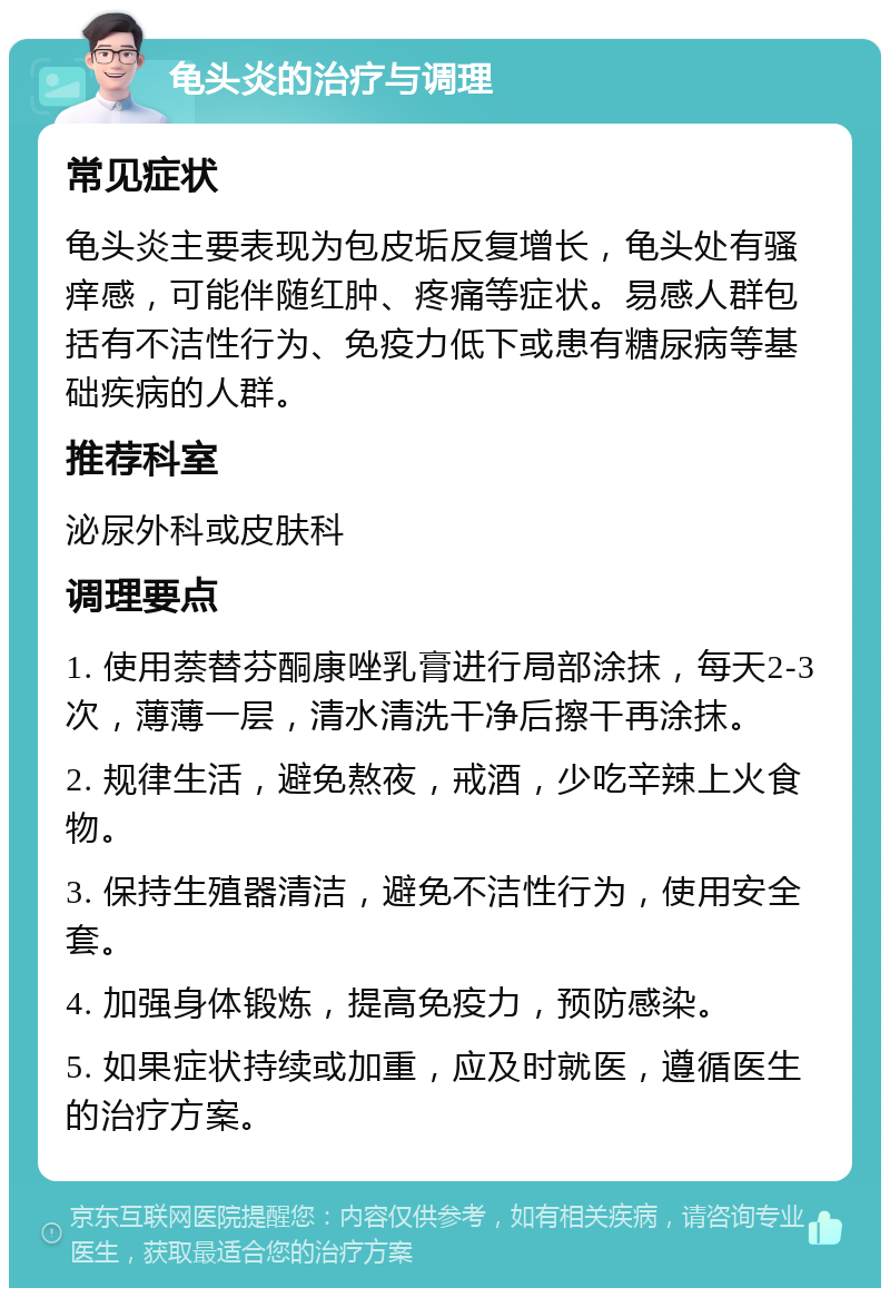 龟头炎的治疗与调理 常见症状 龟头炎主要表现为包皮垢反复增长，龟头处有骚痒感，可能伴随红肿、疼痛等症状。易感人群包括有不洁性行为、免疫力低下或患有糖尿病等基础疾病的人群。 推荐科室 泌尿外科或皮肤科 调理要点 1. 使用萘替芬酮康唑乳膏进行局部涂抹，每天2-3次，薄薄一层，清水清洗干净后擦干再涂抹。 2. 规律生活，避免熬夜，戒酒，少吃辛辣上火食物。 3. 保持生殖器清洁，避免不洁性行为，使用安全套。 4. 加强身体锻炼，提高免疫力，预防感染。 5. 如果症状持续或加重，应及时就医，遵循医生的治疗方案。