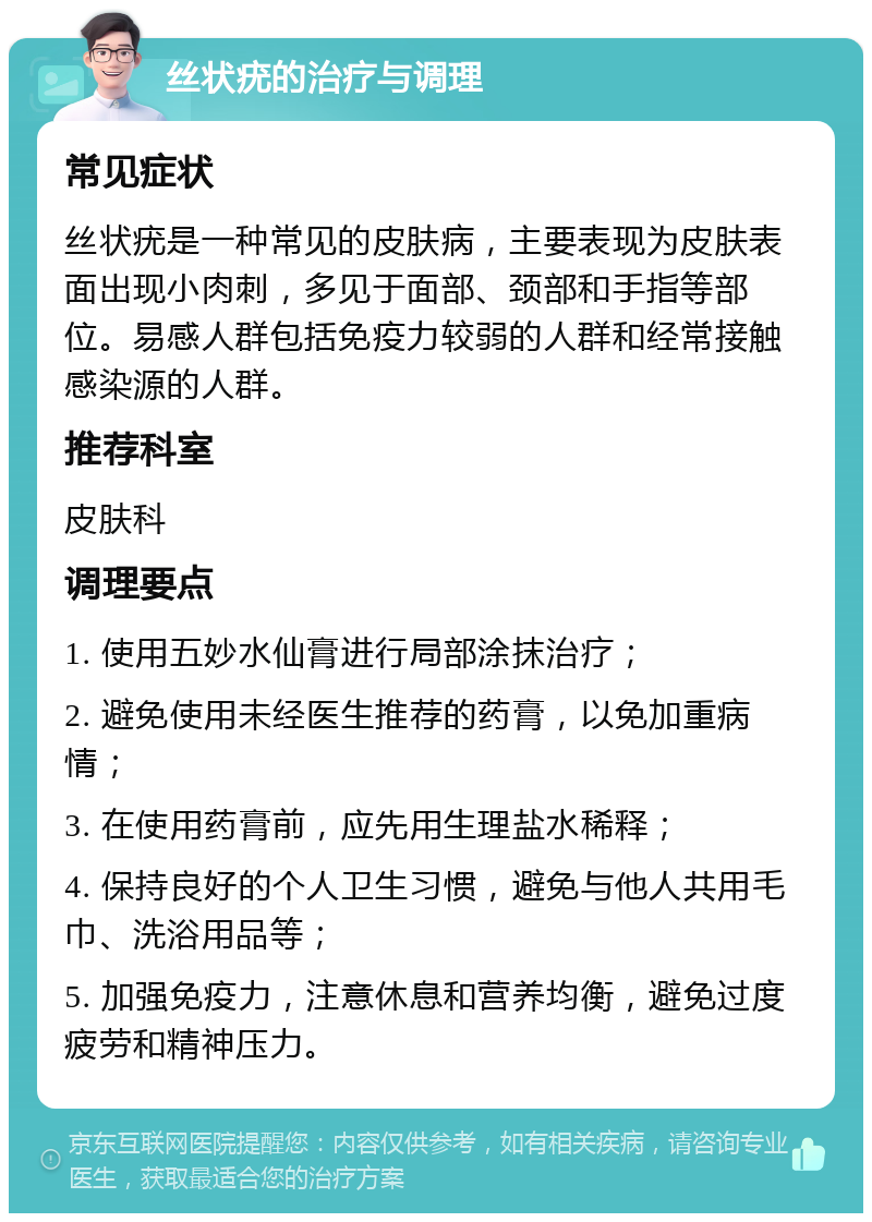 丝状疣的治疗与调理 常见症状 丝状疣是一种常见的皮肤病，主要表现为皮肤表面出现小肉刺，多见于面部、颈部和手指等部位。易感人群包括免疫力较弱的人群和经常接触感染源的人群。 推荐科室 皮肤科 调理要点 1. 使用五妙水仙膏进行局部涂抹治疗； 2. 避免使用未经医生推荐的药膏，以免加重病情； 3. 在使用药膏前，应先用生理盐水稀释； 4. 保持良好的个人卫生习惯，避免与他人共用毛巾、洗浴用品等； 5. 加强免疫力，注意休息和营养均衡，避免过度疲劳和精神压力。