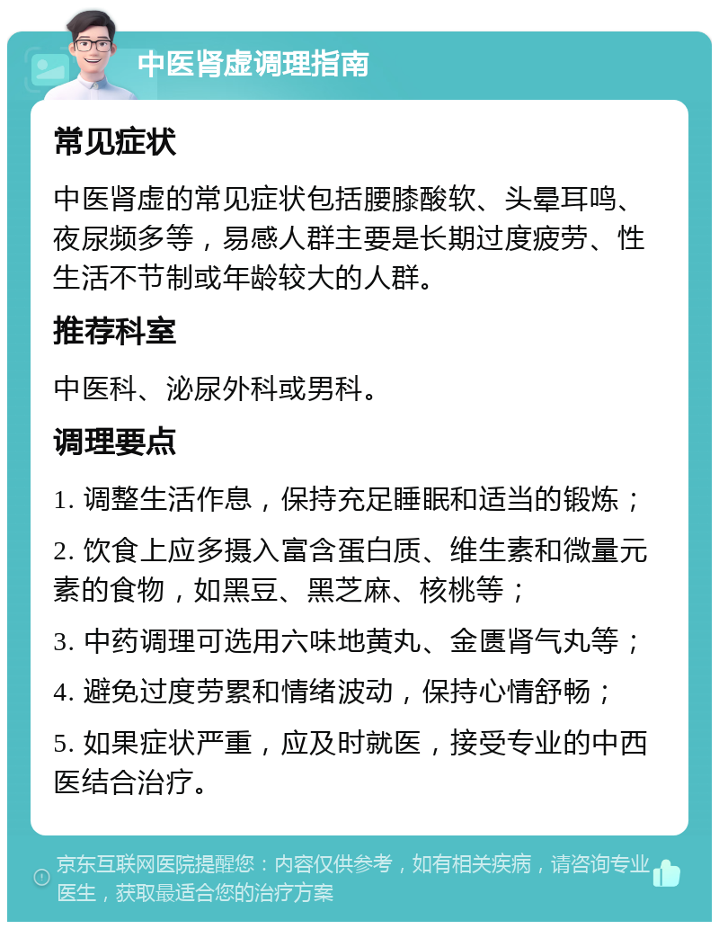 中医肾虚调理指南 常见症状 中医肾虚的常见症状包括腰膝酸软、头晕耳鸣、夜尿频多等，易感人群主要是长期过度疲劳、性生活不节制或年龄较大的人群。 推荐科室 中医科、泌尿外科或男科。 调理要点 1. 调整生活作息，保持充足睡眠和适当的锻炼； 2. 饮食上应多摄入富含蛋白质、维生素和微量元素的食物，如黑豆、黑芝麻、核桃等； 3. 中药调理可选用六味地黄丸、金匮肾气丸等； 4. 避免过度劳累和情绪波动，保持心情舒畅； 5. 如果症状严重，应及时就医，接受专业的中西医结合治疗。